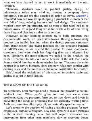 what we have learned to get to work immediately on the next
iteration.
Therefore, shortcuts taken in product quality, design, or
infrastructure today may wind up slowing a company down
tomorrow. You can see this paradox in action at IMVU. Chapter 3
recounted how we wound up shipping a product to customers that
was full of bugs, missing features, and bad design. The customers
wouldn’t even try that product, and so most of that work had to be
thrown away. It’s a good thing we didn’t waste a lot of time xing
those bugs and cleaning up that early version.
However, as our learning allowed us to build products that
customers did want, we faced slowdowns. Having a low-quality
product can inhibit learning when the defects prevent customers
from experiencing (and giving feedback on) the product’s bene ts.
In IMVU’s case, as we o ered the product to more mainstream
customers, they were much less forgiving than early adopters had
been. Similarly, the more features we added to the product, the
harder it became to add even more because of the risk that a new
feature would interfere with an existing feature. The same dynamics
happen in a service business, since any new rules may con ict with
existing rules, and the more rules, the more possibilities for conflict.
IMVU used the techniques of this chapter to achieve scale and
quality in a just-in-time fashion.
THE WISDOM OF THE FIVE WHYS
To accelerate, Lean Startups need a process that provides a natural
feedback loop. When you’re going too fast, you cause more
problems. Adaptive processes force you to slow down and invest in
preventing the kinds of problems that are currently wasting time.
As those preventive efforts pay off, you naturally speed up again.
Let’s return to the question of having a training program for new
employees. Without a program, new employees will make mistakes
while in their learning curve that will require assistance and
intervention from other team members, slowing everyone down.
 