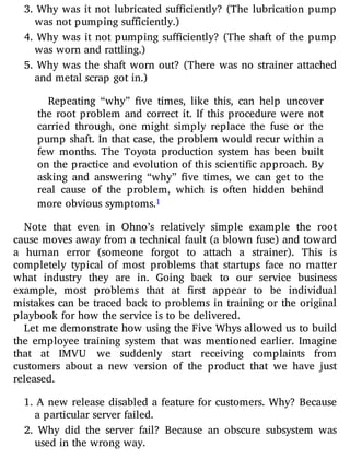 3. Why was it not lubricated su ciently? (The lubrication pump
was not pumping sufficiently.)
4. Why was it not pumping su ciently? (The shaft of the pump
was worn and rattling.)
5. Why was the shaft worn out? (There was no strainer attached
and metal scrap got in.)
Repeating “why” ve times, like this, can help uncover
the root problem and correct it. If this procedure were not
carried through, one might simply replace the fuse or the
pump shaft. In that case, the problem would recur within a
few months. The Toyota production system has been built
on the practice and evolution of this scienti c approach. By
asking and answering “why” ve times, we can get to the
real cause of the problem, which is often hidden behind
more obvious symptoms.1
Note that even in Ohno’s relatively simple example the root
cause moves away from a technical fault (a blown fuse) and toward
a human error (someone forgot to attach a strainer). This is
completely typical of most problems that startups face no matter
what industry they are in. Going back to our service business
example, most problems that at rst appear to be individual
mistakes can be traced back to problems in training or the original
playbook for how the service is to be delivered.
Let me demonstrate how using the Five Whys allowed us to build
the employee training system that was mentioned earlier. Imagine
that at IMVU we suddenly start receiving complaints from
customers about a new version of the product that we have just
released.
1. A new release disabled a feature for customers. Why? Because
a particular server failed.
2. Why did the server fail? Because an obscure subsystem was
used in the wrong way.
 