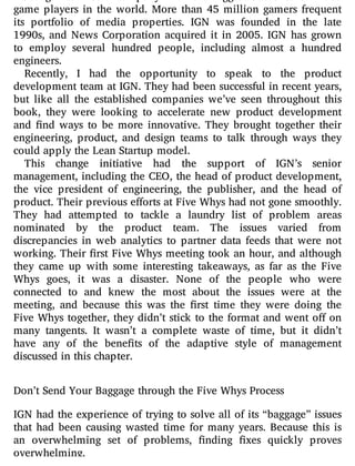 game players in the world. More than 45 million gamers frequent
its portfolio of media properties. IGN was founded in the late
1990s, and News Corporation acquired it in 2005. IGN has grown
to employ several hundred people, including almost a hundred
engineers.
Recently, I had the opportunity to speak to the product
development team at IGN. They had been successful in recent years,
but like all the established companies we’ve seen throughout this
book, they were looking to accelerate new product development
and nd ways to be more innovative. They brought together their
engineering, product, and design teams to talk through ways they
could apply the Lean Startup model.
This change initiative had the support of IGN’s senior
management, including the CEO, the head of product development,
the vice president of engineering, the publisher, and the head of
product. Their previous efforts at Five Whys had not gone smoothly.
They had attempted to tackle a laundry list of problem areas
nominated by the product team. The issues varied from
discrepancies in web analytics to partner data feeds that were not
working. Their rst Five Whys meeting took an hour, and although
they came up with some interesting takeaways, as far as the Five
Whys goes, it was a disaster. None of the people who were
connected to and knew the most about the issues were at the
meeting, and because this was the rst time they were doing the
Five Whys together, they didn’t stick to the format and went o on
many tangents. It wasn’t a complete waste of time, but it didn’t
have any of the bene ts of the adaptive style of management
discussed in this chapter.
Don’t Send Your Baggage through the Five Whys Process
IGN had the experience of trying to solve all of its “baggage” issues
that had been causing wasted time for many years. Because this is
an overwhelming set of problems, nding xes quickly proves
overwhelming.
 