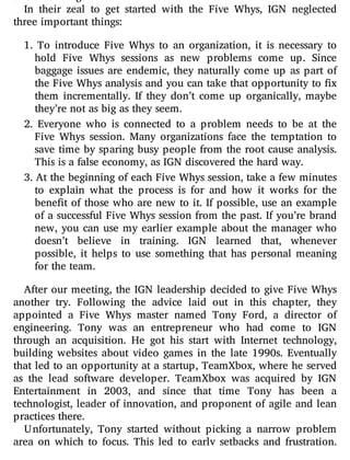 In their zeal to get started with the Five Whys, IGN neglected
three important things:
1. To introduce Five Whys to an organization, it is necessary to
hold Five Whys sessions as new problems come up. Since
baggage issues are endemic, they naturally come up as part of
the Five Whys analysis and you can take that opportunity to x
them incrementally. If they don’t come up organically, maybe
they’re not as big as they seem.
2. Everyone who is connected to a problem needs to be at the
Five Whys session. Many organizations face the temptation to
save time by sparing busy people from the root cause analysis.
This is a false economy, as IGN discovered the hard way.
3. At the beginning of each Five Whys session, take a few minutes
to explain what the process is for and how it works for the
bene t of those who are new to it. If possible, use an example
of a successful Five Whys session from the past. If you’re brand
new, you can use my earlier example about the manager who
doesn’t believe in training. IGN learned that, whenever
possible, it helps to use something that has personal meaning
for the team.
After our meeting, the IGN leadership decided to give Five Whys
another try. Following the advice laid out in this chapter, they
appointed a Five Whys master named Tony Ford, a director of
engineering. Tony was an entrepreneur who had come to IGN
through an acquisition. He got his start with Internet technology,
building websites about video games in the late 1990s. Eventually
that led to an opportunity at a startup, TeamXbox, where he served
as the lead software developer. TeamXbox was acquired by IGN
Entertainment in 2003, and since that time Tony has been a
technologist, leader of innovation, and proponent of agile and lean
practices there.
Unfortunately, Tony started without picking a narrow problem
area on which to focus. This led to early setbacks and frustration.
 