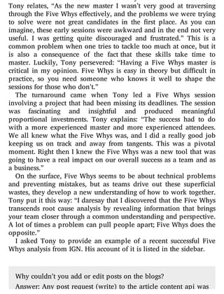 Tony relates, “As the new master I wasn’t very good at traversing
through the Five Whys e ectively, and the problems we were trying
to solve were not great candidates in the rst place. As you can
imagine, these early sessions were awkward and in the end not very
useful. I was getting quite discouraged and frustrated.” This is a
common problem when one tries to tackle too much at once, but it
is also a consequence of the fact that these skills take time to
master. Luckily, Tony persevered: “Having a Five Whys master is
critical in my opinion. Five Whys is easy in theory but di cult in
practice, so you need someone who knows it well to shape the
sessions for those who don’t.”
The turnaround came when Tony led a Five Whys session
involving a project that had been missing its deadlines. The session
was fascinating and insightful and produced meaningful
proportional investments. Tony explains: “The success had to do
with a more experienced master and more experienced attendees.
We all knew what the Five Whys was, and I did a really good job
keeping us on track and away from tangents. This was a pivotal
moment. Right then I knew the Five Whys was a new tool that was
going to have a real impact on our overall success as a team and as
a business.”
On the surface, Five Whys seems to be about technical problems
and preventing mistakes, but as teams drive out these super cial
wastes, they develop a new understanding of how to work together.
Tony put it this way: “I daresay that I discovered that the Five Whys
transcends root cause analysis by revealing information that brings
your team closer through a common understanding and perspective.
A lot of times a problem can pull people apart; Five Whys does the
opposite.”
I asked Tony to provide an example of a recent successful Five
Whys analysis from IGN. His account of it is listed in the sidebar.
Why couldn’t you add or edit posts on the blogs?
Answer: Any post request (write) to the article content api was
 