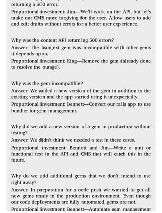 returning a 500 error.
Proportional investment: Jim—We’ll work on the API, but let’s
make our CMS more forgiving for the user. Allow users to add
and edit drafts without errors for a better user experience.
Why was the content API returning 500 errors?
Answer: The bson_ext gem was incompatible with other gems
it depends upon.
Proportional investment: King—Remove the gem (already done
to resolve the outage).
Why was the gem incompatible?
Answer: We added a new version of the gem in addition to the
existing version and the app started using it unexpectedly.
Proportional investment: Bennett—Convert our rails app to use
bundler for gem management.
Why did we add a new version of a gem in production without
testing?
Answer: We didn’t think we needed a test in these cases.
Proportional investment: Bennett and Jim—Write a unit or
functional test in the API and CMS that will catch this in the
future.
Why do we add additional gems that we don’t intend to use
right away?
Answer: In preparation for a code push we wanted to get all
new gems ready in the production environment. Even though
our code deployments are fully automated, gems are not.
Proportional investment: Bennett—Automate gem management
 