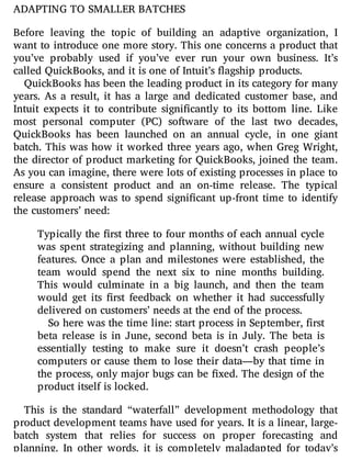 ADAPTING TO SMALLER BATCHES
Before leaving the topic of building an adaptive organization, I
want to introduce one more story. This one concerns a product that
you’ve probably used if you’ve ever run your own business. It’s
called QuickBooks, and it is one of Intuit’s flagship products.
QuickBooks has been the leading product in its category for many
years. As a result, it has a large and dedicated customer base, and
Intuit expects it to contribute signi cantly to its bottom line. Like
most personal computer (PC) software of the last two decades,
QuickBooks has been launched on an annual cycle, in one giant
batch. This was how it worked three years ago, when Greg Wright,
the director of product marketing for QuickBooks, joined the team.
As you can imagine, there were lots of existing processes in place to
ensure a consistent product and an on-time release. The typical
release approach was to spend signi cant up-front time to identify
the customers’ need:
Typically the rst three to four months of each annual cycle
was spent strategizing and planning, without building new
features. Once a plan and milestones were established, the
team would spend the next six to nine months building.
This would culminate in a big launch, and then the team
would get its rst feedback on whether it had successfully
delivered on customers’ needs at the end of the process.
So here was the time line: start process in September, first
beta release is in June, second beta is in July. The beta is
essentially testing to make sure it doesn’t crash people’s
computers or cause them to lose their data—by that time in
the process, only major bugs can be xed. The design of the
product itself is locked.
This is the standard “waterfall” development methodology that
product development teams have used for years. It is a linear, large-
batch system that relies for success on proper forecasting and
planning. In other words, it is completely maladapted for today’s
 