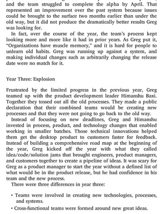 problems that a ict large-batch development were still present,
and the team struggled to complete the alpha by April. That
represented an improvement over the past system because issues
could be brought to the surface two months earlier than under the
old way, but it did not produce the dramatically better results Greg
was looking for.
In fact, over the course of the year, the team’s process kept
looking more and more like it had in prior years. As Greg put it,
“Organizations have muscle memory,” and it is hard for people to
unlearn old habits. Greg was running up against a system, and
making individual changes such as arbitrarily changing the release
date were no match for it.
Year Three: Explosion
Frustrated by the limited progress in the previous year, Greg
teamed up with the product development leader Himanshu Baxi.
Together they tossed out all the old processes. They made a public
declaration that their combined teams would be creating new
processes and that they were not going to go back to the old way.
Instead of focusing on new deadlines, Greg and Himanshu
invested in process, product, and technology changes that enabled
working in smaller batches. Those technical innovations helped
them get the desktop product to customers faster for feedback.
Instead of building a comprehensive road map at the beginning of
the year, Greg kicked o the year with what they called
idea/code/solution jams that brought engineers, product managers,
and customers together to create a pipeline of ideas. It was scary for
Greg as a product manager to start the year without a de ned list of
what would be in the product release, but he had con dence in his
team and the new process.
There were three differences in year three:
• Teams were involved in creating new technologies, processes,
and systems.
• Cross-functional teams were formed around new great ideas.
 