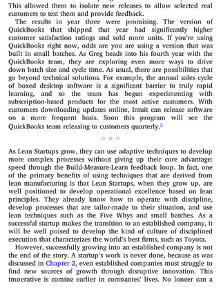 This allowed them to isolate new releases to allow selected real
customers to test them and provide feedback.
The results in year three were promising. The version of
QuickBooks that shipped that year had signi cantly higher
customer satisfaction ratings and sold more units. If you’re using
QuickBooks right now, odds are you are using a version that was
built in small batches. As Greg heads into his fourth year with the
QuickBooks team, they are exploring even more ways to drive
down batch size and cycle time. As usual, there are possibilities that
go beyond technical solutions. For example, the annual sales cycle
of boxed desktop software is a signi cant barrier to truly rapid
learning, and so the team has begun experimenting with
subscription-based products for the most active customers. With
customers downloading updates online, Intuit can release software
on a more frequent basis. Soon this program will see the
QuickBooks team releasing to customers quarterly.3
As Lean Startups grow, they can use adaptive techniques to develop
more complex processes without giving up their core advantage:
speed through the Build-Measure-Learn feedback loop. In fact, one
of the primary bene ts of using techniques that are derived from
lean manufacturing is that Lean Startups, when they grow up, are
well positioned to develop operational excellence based on lean
principles. They already know how to operate with discipline,
develop processes that are tailor-made to their situation, and use
lean techniques such as the Five Whys and small batches. As a
successful startup makes the transition to an established company, it
will be well poised to develop the kind of culture of disciplined
execution that characterizes the world’s best firms, such as Toyota.
However, successfully growing into an established company is not
the end of the story. A startup’s work is never done, because as was
discussed in Chapter 2, even established companies must struggle to
nd new sources of growth through disruptive innovation. This
imperative is coming earlier in companies’ lives. No longer can a
 