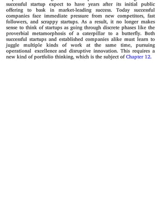 successful startup expect to have years after its initial public
o ering to bask in market-leading success. Today successful
companies face immediate pressure from new competitors, fast
followers, and scrappy startups. As a result, it no longer makes
sense to think of startups as going through discrete phases like the
proverbial metamorphosis of a caterpillar to a butter y. Both
successful startups and established companies alike must learn to
juggle multiple kinds of work at the same time, pursuing
operational excellence and disruptive innovation. This requires a
new kind of portfolio thinking, which is the subject of Chapter 12.
 