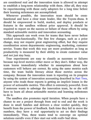 are considered real and the innovation team is allowed to attempt
to establish a long-term relationship with them. After all, they may
be experimenting with those early adopters for a long time before
their learning milestones are accomplished.
Whenever possible, the innovation team should be cross-
functional and have a clear team leader, like the Toyota shusa. It
should be empowered to build, market, and deploy products or
features in the sandbox without prior approval. It should be
required to report on the success or failure of those e orts by using
standard actionable metrics and innovation accounting.
This approach can work even for teams that have never before
worked cross-functionally. The rst few changes, such as a price
change, may not require great engineering e ort, but they require
coordination across departments: engineering, marketing, customer
service. Teams that work this way are more productive as long as
productivity is measured by their ability to create customer value
and not just stay busy.
True experiments are easy to classify as successes or failures
because top-level metrics either move or they don’t. Either way, the
team learns immediately whether its assumptions about how
customers will behave are correct. By using the same metrics each
time, the team builds literacy about those metrics across the
company. Because the innovation team is reporting on its progress
by using the system of innovation accounting described in Part Two,
anyone who reads those reports is getting an implicit lesson in the
power of actionable metrics. This effect is extremely powerful. Even
if someone wants to sabotage the innovation team, he or she will
have to learn all about actionable metrics and learning milestones
to do it.
The sandbox also promotes rapid iteration. When people have a
chance to see a project through from end to end and the work is
done in small batches and delivers a clear verdict quickly, they
benefit from the power of feedback. Each time they fail to move the
numbers, they have a real opportunity to act on their ndings
immediately. Thus, these teams tend to converge on optimal
solutions rapidly even if they start out with really bad ideas.
 