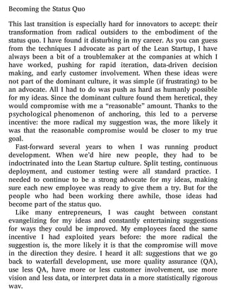 Becoming the Status Quo
This last transition is especially hard for innovators to accept: their
transformation from radical outsiders to the embodiment of the
status quo. I have found it disturbing in my career. As you can guess
from the techniques I advocate as part of the Lean Startup, I have
always been a bit of a troublemaker at the companies at which I
have worked, pushing for rapid iteration, data-driven decision
making, and early customer involvement. When these ideas were
not part of the dominant culture, it was simple (if frustrating) to be
an advocate. All I had to do was push as hard as humanly possible
for my ideas. Since the dominant culture found them heretical, they
would compromise with me a “reasonable” amount. Thanks to the
psychological phenomenon of anchoring, this led to a perverse
incentive: the more radical my suggestion was, the more likely it
was that the reasonable compromise would be closer to my true
goal.
Fast-forward several years to when I was running product
development. When we’d hire new people, they had to be
indoctrinated into the Lean Startup culture. Split testing, continuous
deployment, and customer testing were all standard practice. I
needed to continue to be a strong advocate for my ideas, making
sure each new employee was ready to give them a try. But for the
people who had been working there awhile, those ideas had
become part of the status quo.
Like many entrepreneurs, I was caught between constant
evangelizing for my ideas and constantly entertaining suggestions
for ways they could be improved. My employees faced the same
incentive I had exploited years before: the more radical the
suggestion is, the more likely it is that the compromise will move
in the direction they desire. I heard it all: suggestions that we go
back to waterfall development, use more quality assurance (QA),
use less QA, have more or less customer involvement, use more
vision and less data, or interpret data in a more statistically rigorous
way.
 
