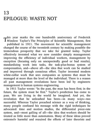 T
13
EPILOGUE: WASTE NOT
his year marks the one hundredth anniversary of Frederick
Winslow Taylor’s The Principles of Scienti c Management, rst
published in 1911. The movement for scienti c management
changed the course of the twentieth century by making possible the
tremendous prosperity that we take for granted today. Taylor
e ectively invented what we now consider simply management:
improving the e ciency of individual workers, management by
exception (focusing only on unexpectedly good or bad results),
standardizing work into tasks, the task-plus-bonus system of
compensation, and—above all—the idea that work can be studied
and improved through conscious e ort. Taylor invented modern
white-collar work that sees companies as systems that must be
managed at more than the level of the individual. There is a reason
all past management revolutions have been led by engineers:
management is human systems engineering.
In 1911 Taylor wrote: “In the past, the man has been rst; in the
future, the system must be rst.” Taylor’s prediction has come to
pass. We are living in the world he imagined. And yet, the
revolution that he unleashed has been—in many ways—too
successful. Whereas Taylor preached science as a way of thinking,
many people confused his message with the rigid techniques he
advocated: time and motion studies, the di erential piece-rate
system, and—most galling of all—the idea that workers should be
treated as little more than automatons. Many of these ideas proved
extremely harmful and required the e orts of later theorists and
 