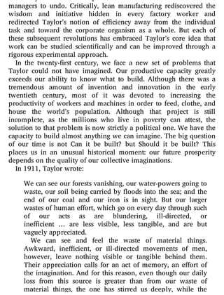 extremely harmful and required the e orts of later theorists and
managers to undo. Critically, lean manufacturing rediscovered the
wisdom and initiative hidden in every factory worker and
redirected Taylor’s notion of e ciency away from the individual
task and toward the corporate organism as a whole. But each of
these subsequent revolutions has embraced Taylor’s core idea that
work can be studied scienti cally and can be improved through a
rigorous experimental approach.
In the twenty- rst century, we face a new set of problems that
Taylor could not have imagined. Our productive capacity greatly
exceeds our ability to know what to build. Although there was a
tremendous amount of invention and innovation in the early
twentieth century, most of it was devoted to increasing the
productivity of workers and machines in order to feed, clothe, and
house the world’s population. Although that project is still
incomplete, as the millions who live in poverty can attest, the
solution to that problem is now strictly a political one. We have the
capacity to build almost anything we can imagine. The big question
of our time is not Can it be built? but Should it be built? This
places us in an unusual historical moment: our future prosperity
depends on the quality of our collective imaginations.
In 1911, Taylor wrote:
We can see our forests vanishing, our water-powers going to
waste, our soil being carried by oods into the sea; and the
end of our coal and our iron is in sight. But our larger
wastes of human e ort, which go on every day through such
of our acts as are blundering, ill-directed, or
ine cient … are less visible, less tangible, and are but
vaguely appreciated.
We can see and feel the waste of material things.
Awkward, ine cient, or ill-directed movements of men,
however, leave nothing visible or tangible behind them.
Their appreciation calls for an act of memory, an e ort of
the imagination. And for this reason, even though our daily
loss from this source is greater than from our waste of
material things, the one has stirred us deeply, while the
 