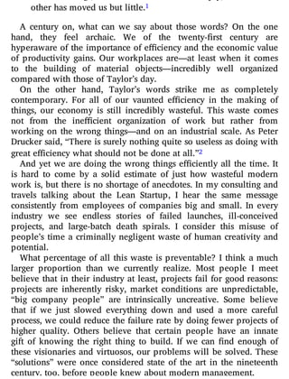other has moved us but little.1
A century on, what can we say about those words? On the one
hand, they feel archaic. We of the twenty- rst century are
hyperaware of the importance of e ciency and the economic value
of productivity gains. Our workplaces are—at least when it comes
to the building of material objects—incredibly well organized
compared with those of Taylor’s day.
On the other hand, Taylor’s words strike me as completely
contemporary. For all of our vaunted e ciency in the making of
things, our economy is still incredibly wasteful. This waste comes
not from the ine cient organization of work but rather from
working on the wrong things—and on an industrial scale. As Peter
Drucker said, “There is surely nothing quite so useless as doing with
great efficiency what should not be done at all.”2
And yet we are doing the wrong things e ciently all the time. It
is hard to come by a solid estimate of just how wasteful modern
work is, but there is no shortage of anecdotes. In my consulting and
travels talking about the Lean Startup, I hear the same message
consistently from employees of companies big and small. In every
industry we see endless stories of failed launches, ill-conceived
projects, and large-batch death spirals. I consider this misuse of
people’s time a criminally negligent waste of human creativity and
potential.
What percentage of all this waste is preventable? I think a much
larger proportion than we currently realize. Most people I meet
believe that in their industry at least, projects fail for good reasons:
projects are inherently risky, market conditions are unpredictable,
“big company people” are intrinsically uncreative. Some believe
that if we just slowed everything down and used a more careful
process, we could reduce the failure rate by doing fewer projects of
higher quality. Others believe that certain people have an innate
gift of knowing the right thing to build. If we can nd enough of
these visionaries and virtuosos, our problems will be solved. These
“solutions” were once considered state of the art in the nineteenth
century, too, before people knew about modern management.
 