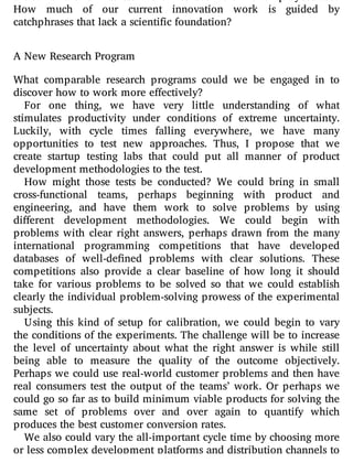 How much of our current innovation work is guided by
catchphrases that lack a scientific foundation?
A New Research Program
What comparable research programs could we be engaged in to
discover how to work more effectively?
For one thing, we have very little understanding of what
stimulates productivity under conditions of extreme uncertainty.
Luckily, with cycle times falling everywhere, we have many
opportunities to test new approaches. Thus, I propose that we
create startup testing labs that could put all manner of product
development methodologies to the test.
How might those tests be conducted? We could bring in small
cross-functional teams, perhaps beginning with product and
engineering, and have them work to solve problems by using
di erent development methodologies. We could begin with
problems with clear right answers, perhaps drawn from the many
international programming competitions that have developed
databases of well-de ned problems with clear solutions. These
competitions also provide a clear baseline of how long it should
take for various problems to be solved so that we could establish
clearly the individual problem-solving prowess of the experimental
subjects.
Using this kind of setup for calibration, we could begin to vary
the conditions of the experiments. The challenge will be to increase
the level of uncertainty about what the right answer is while still
being able to measure the quality of the outcome objectively.
Perhaps we could use real-world customer problems and then have
real consumers test the output of the teams’ work. Or perhaps we
could go so far as to build minimum viable products for solving the
same set of problems over and over again to quantify which
produces the best customer conversion rates.
We also could vary the all-important cycle time by choosing more
or less complex development platforms and distribution channels to
 