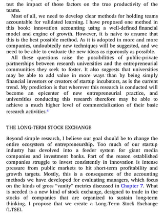 test the impact of those factors on the true productivity of the
teams.
Most of all, we need to develop clear methods for holding teams
accountable for validated learning. I have proposed one method in
this book: innovation accounting using a well-de ned financial
model and engine of growth. However, it is naive to assume that
this is the best possible method. As it is adopted in more and more
companies, undoubtedly new techniques will be suggested, and we
need to be able to evaluate the new ideas as rigorously as possible.
All these questions raise the possibilities of public-private
partnerships between research universities and the entrepreneurial
communities they seek to foster. It also suggests that universities
may be able to add value in more ways than by being simply
nancial investors or creators of startup incubators, as is the current
trend. My prediction is that wherever this research is conducted will
become an epicenter of new entrepreneurial practice, and
universities conducting this research therefore may be able to
achieve a much higher level of commercialization of their basic
research activities.4
THE LONG-TERM STOCK EXCHANGE
Beyond simple research, I believe our goal should be to change the
entire ecosystem of entrepreneurship. Too much of our startup
industry has devolved into a feeder system for giant media
companies and investment banks. Part of the reason established
companies struggle to invest consistently in innovation is intense
pressure from public markets to hit short-term pro tability and
growth targets. Mostly, this is a consequence of the accounting
methods we have developed for evaluating managers, which focus
on the kinds of gross “vanity” metrics discussed in Chapter 7. What
is needed is a new kind of stock exchange, designed to trade in the
stocks of companies that are organized to sustain long-term
thinking. I propose that we create a Long-Term Stock Exchange
(LTSE).
 