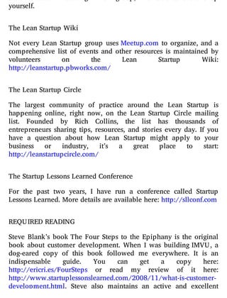 yourself.
The Lean Startup Wiki
Not every Lean Startup group uses Meetup.com to organize, and a
comprehensive list of events and other resources is maintained by
volunteers on the Lean Startup Wiki:
http://leanstartup.pbworks.com/
The Lean Startup Circle
The largest community of practice around the Lean Startup is
happening online, right now, on the Lean Startup Circle mailing
list. Founded by Rich Collins, the list has thousands of
entrepreneurs sharing tips, resources, and stories every day. If you
have a question about how Lean Startup might apply to your
business or industry, it’s a great place to start:
http://leanstartupcircle.com/
The Startup Lessons Learned Conference
For the past two years, I have run a conference called Startup
Lessons Learned. More details are available here: http://sllconf.com
REQUIRED READING
Steve Blank’s book The Four Steps to the Epiphany is the original
book about customer development. When I was building IMVU, a
dog-eared copy of this book followed me everywhere. It is an
indispensable guide. You can get a copy here:
http://ericri.es/FourSteps or read my review of it here:
http://www.startuplessonslearned.com/2008/11/what-is-customer-
development.html. Steve also maintains an active and excellent
 