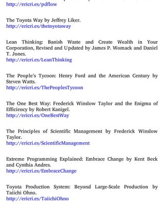 http://ericri.es/pdflow
The Toyota Way by Jeffrey Liker.
http://ericri.es/thetoyotaway
Lean Thinking: Banish Waste and Create Wealth in Your
Corporation, Revised and Updated by James P. Womack and Daniel
T. Jones.
http://ericri.es/LeanThinking
The People’s Tycoon: Henry Ford and the American Century by
Steven Watts.
http://ericri.es/ThePeoplesTycoon
The One Best Way: Frederick Winslow Taylor and the Enigma of
Efficiency by Robert Kanigel.
http://ericri.es/OneBestWay
The Principles of Scienti c Management by Frederick Winslow
Taylor.
http://ericri.es/ScientificManagement
Extreme Programming Explained: Embrace Change by Kent Beck
and Cynthia Andres.
http://ericri.es/EmbraceChange
Toyota Production System: Beyond Large-Scale Production by
Taiichi Ohno.
http://ericri.es/TaiichiOhno
 