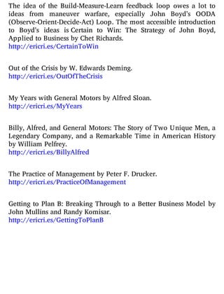 The idea of the Build-Measure-Learn feedback loop owes a lot to
ideas from maneuver warfare, especially John Boyd’s OODA
(Observe-Orient-Decide-Act) Loop. The most accessible introduction
to Boyd’s ideas is Certain to Win: The Strategy of John Boyd,
Applied to Business by Chet Richards.
http://ericri.es/CertainToWin
Out of the Crisis by W. Edwards Deming.
http://ericri.es/OutOfTheCrisis
My Years with General Motors by Alfred Sloan.
http://ericri.es/MyYears
Billy, Alfred, and General Motors: The Story of Two Unique Men, a
Legendary Company, and a Remarkable Time in American History
by William Pelfrey.
http://ericri.es/BillyAlfred
The Practice of Management by Peter F. Drucker.
http://ericri.es/PracticeOfManagement
Getting to Plan B: Breaking Through to a Better Business Model by
John Mullins and Randy Komisar.
http://ericri.es/GettingToPlanB
 