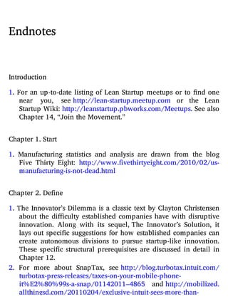 Endnotes
Introduction
1. For an up-to-date listing of Lean Startup meetups or to nd one
near you, see http://​lean-​startup.​meetup.​com or the Lean
Startup Wiki: http://​leanstartup.​pbworks.​com/​Meetups. See also
Chapter 14, “Join the Movement.”
Chapter 1. Start
1. Manufacturing statistics and analysis are drawn from the blog
Five Thirty Eight: http://​www.​fivethirtyeight.​com/​2010/​02/​us-​
manufacturing-​is-​not-​dead.​html
Chapter 2. Define
1. The Innovator’s Dilemma is a classic text by Clayton Christensen
about the di culty established companies have with disruptive
innovation. Along with its sequel, The Innovator’s Solution, it
lays out speci c suggestions for how established companies can
create autonomous divisions to pursue startup-like innovation.
These speci c structural prerequisites are discussed in detail in
Chapter 12.
2. For more about SnapTax, see http://​blog.​turbotax.​intuit.​com/​
turbotax-​press-​releases/​taxes-​on-​your-​mobile-​phone-​
it%E2%80%99s-​a-snap/​01142011​–4865 and http://​mobilized.​
allthingsd.​com/​20110204/​exclusive-​intuit-​sees-​more-​than-​
 