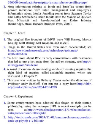 350000-​downloads-​for-​snaptax-​its-​smartphone-​tax-​filing-​app/
3. Most information relating to Intuit and SnapTax comes from
private interviews with Intuit management and employees.
Information about Intuit’s founding comes from Suzanne Taylor
and Kathy Schroeder’s Inside Intuit: How the Makers of Quicken
Beat Microsoft and Revolutionized an Entire Industry
(Cambridge, Mass.: Harvard Business Press, 2003).
Chapter 3. Learn
1. The original ve founders of IMVU were Will Harvey, Marcus
Gosling, Matt Danzig, Mel Guymon, and myself.
2. Usage in the United States was even more concentrated; see
http://​www.​businessweek.​com/​technology/​tech_stats/​
im050307.​htm
3. To hear more about IMVU’s early conversations with customers
that led to our pivot away from the add-on strategy, see: http://​
mixergy.​com/​ries-​lean/
4. A word of caution: demonstrating validated learning requires the
right kind of metrics, called actionable metrics, which are
discussed in Chapter 7.
5. This case was written by Bethany Coates under the direction of
Professor Andy Rachle . You can get a copy here: http://​hbr.​
org/​product/​imvu/​an/​E254-​PDF-​ENG
Chapter 4. Experiment
1. Some entrepreneurs have adopted this slogan as their startup
philosophy, using the acronym JFDI. A recent example can be
seen at http://​www.​cloudave.​com/​1171/​what-​makes-​an-​
entrepreneur-​four​-letters-​jfdi/
2. http://​techcrunch.​com/​2009/​11/​02/​amazon-​closes-​zappos-​deal-​
ends-​up-​paying-​1–2-​billion/
 