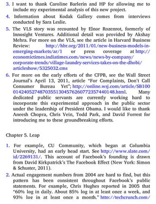 3. I want to thank Caroline Barlerin and HP for allowing me to
include my experimental analysis of this new project.
4. Information about Kodak Gallery comes from interviews
conducted by Sara Leslie.
5. The VLS story was recounted by Elnor Rozenrot, formerly of
Innosight Ventures. Additional detail was provided by Akshay
Mehra. For more on the VLS, see the article in Harvard Business
Review: http://​hbr.​org/​2011/​01/​new-​business-​models-​in-​
emerging-​markets/​ar/1 or press coverage at http://​
economictimes.​indiatimes.​com/​news/​news-​by-​company/​
corporate-​trends/​village-​laundry-​services-​takes-​on-​the-​dhobi/​
articleshow/​5325032.​cms
6. For more on the early e orts of the CFPB, see the Wall Street
Journal’s April 13, 2011, article “For Complaints, Don’t Call
Consumer Bureau Yet”; http://​online.​wsj.​com/​article/​SB100​
01424​05274​87035​51304​57626​07723​57440​148.​html. Many
dedicated public servants are currently working hard to
incorporate this experimental approach in the public sector
under the leadership of President Obama. I would like to thank
Aneesh Chopra, Chris Vein, Todd Park, and David Forrest for
introducing me to these groundbreaking efforts.
Chapter 5. Leap
1. For example, CU Community, which began at Columbia
University, had an early head start. See http://​www.​slate.​com/​
id/​2269131/. This account of Facebook’s founding is drawn
from David Kirkpatrick’s The Facebook Effect (New York: Simon
& Schuster, 2011).
2. Actual engagement numbers from 2004 are hard to nd, but this
pattern has been consistent throughout Facebook’s public
statements. For example, Chris Hughes reported in 2005 that
“60% log in daily. About 85% log in at least once a week, and
93% log in at least once a month.” http://​techcrunch.​com/​
 