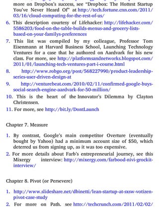 more on Dropbox’s success, see “Dropbox: The Hottest Startup
You’ve Never Heard Of” at http://​tech.​fortune.​cnn.​com/​2011/​
03/​16/​cloud-​computing-​for-​the-​rest-​of-​us/
6. This description courtesy of Lifehacker: http://​lifehacker.​com/​
5586203/​food-​on-​the-​table-​builds-​menus-​and-​grocery-​lists-​
based-​on-​your-​familys-​preferences
7. This list was compiled by my colleague, Professor Tom
Eisenmann at Harvard Business School, Launching Technology
Ventures for a case that he authored on Aardvark for his new
class. For more, see http://​platformsandnetworks.​blogspot.​com/​
2011/​01/​launching-​tech-​ventures-​part-​i-​course.​html
8. http://​www.​robgo.​org/​post/​568227990/​product-​leadership-​
series-​user-​driven-​design-​at
9. http://​venturebeat.​com/​2010/​02/​11/​confirmed-​google-​buys-​
social-​search-​engine-​aardvark-​for-​50-​million/
10. This is the heart of the Innovator’s Dilemma by Clayton
Christensen.
11. For more, see http://bit.ly/DontLaunch
Chapter 7. Measure
1. By contrast, Google’s main competitor Overture (eventually
bought by Yahoo) had a minimum account size of $50, which
deterred us from signing up, as it was too expensive.
2. For more details about Farb’s entrepreneurial journey, see this
Mixergy interview: http://​mixergy.​com/​farbood-​nivi-​grockit-​
interview/
Chapter 8. Pivot (or Persevere)
1. http://​www.​slideshare.​net/​dbinetti/​lean-​startup-​at-​sxsw-​votizen-​
pivot-​case-​study
2. For more on Path, see http://​techcrunch.​com/​2011/​02/​02/​
 