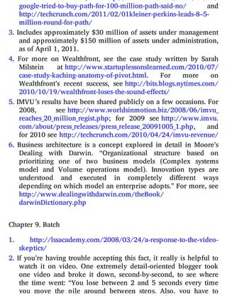 2. For more on Path, see http://​techcrunch.​com/​2011/​02/​02/​
google-​tried-​to-​buy-​path-​for-​100-​million-​path-​said-​no/ and
http://​techcrunch.​com/​2011/​02/​01kleiner-​perkins-​leads-​8–5​-
million-​round-​for-​path/
3. Includes approximately $30 million of assets under management
and approximately $150 million of assets under administration,
as of April 1, 2011.
4. For more on Wealthfront, see the case study written by Sarah
Milstein at http://​www.​startuplessonslearned.​com/​2010/​07/​
case-​study-​kaching-​anatomy-​of-​pivot.​html. For more on
Wealthfront’s recent success, see http://​bits.​blogs.​nytimes.​com/​
2010/​10​/19/​wealthfront-​loses-​the-​sound-​effects/
5. IMVU’s results have been shared publicly on a few occasions. For
2008, see http://​www.​worldsinmotion.​biz/​2008/​06/​imvu_​
reaches_​20_​million_​regist.​php; for 2009 see http://​www.​imvu.​
com/​about/​press_​releases/​press_​release_​20091005_1.​php, and
for 2010 see http://​techcrunch.​com/​2010/​04/​24/​imvu-​revenue/
6. Business architecture is a concept explored in detail in Moore’s
Dealing with Darwin. “Organizational structure based on
prioritizing one of two business models (Complex systems
model and Volume operations model). Innovation types are
understood and executed in completely di erent ways
depending on which model an enterprise adopts.” For more, see
http://​www.​dealingwithdarwin.​com/​theBook/​
darwinDictionary.​php
Chapter 9. Batch
1. http://​lssacademy.​com/​2008/​03/​24/​a-​response-​to-​the-​video-​
skeptics/
2. If you’re having trouble accepting this fact, it really is helpful to
watch it on video. One extremely detail-oriented blogger took
one video and broke it down, second-by-second, to see where
the time went: “You lose between 2 and 5 seconds every time
you move the pile around between steps. Also, you have to
 