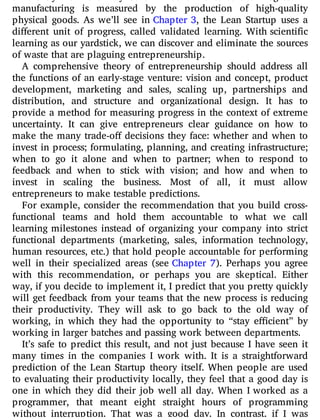 manufacturing is measured by the production of high-quality
physical goods. As we’ll see in Chapter 3, the Lean Startup uses a
di erent unit of progress, called validated learning. With scientific
learning as our yardstick, we can discover and eliminate the sources
of waste that are plaguing entrepreneurship.
A comprehensive theory of entrepreneurship should address all
the functions of an early-stage venture: vision and concept, product
development, marketing and sales, scaling up, partnerships and
distribution, and structure and organizational design. It has to
provide a method for measuring progress in the context of extreme
uncertainty. It can give entrepreneurs clear guidance on how to
make the many trade-o decisions they face: whether and when to
invest in process; formulating, planning, and creating infrastructure;
when to go it alone and when to partner; when to respond to
feedback and when to stick with vision; and how and when to
invest in scaling the business. Most of all, it must allow
entrepreneurs to make testable predictions.
For example, consider the recommendation that you build cross-
functional teams and hold them accountable to what we call
learning milestones instead of organizing your company into strict
functional departments (marketing, sales, information technology,
human resources, etc.) that hold people accountable for performing
well in their specialized areas (see Chapter 7). Perhaps you agree
with this recommendation, or perhaps you are skeptical. Either
way, if you decide to implement it, I predict that you pretty quickly
will get feedback from your teams that the new process is reducing
their productivity. They will ask to go back to the old way of
working, in which they had the opportunity to “stay e cient” by
working in larger batches and passing work between departments.
It’s safe to predict this result, and not just because I have seen it
many times in the companies I work with. It is a straightforward
prediction of the Lean Startup theory itself. When people are used
to evaluating their productivity locally, they feel that a good day is
one in which they did their job well all day. When I worked as a
programmer, that meant eight straight hours of programming
without interruption. That was a good day. In contrast, if I was
 