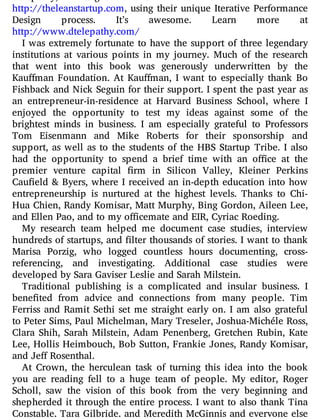 Telepathy, designed and built the website for
http://theleanstartup.com, using their unique Iterative Performance
Design process. It’s awesome. Learn more at
http://www.dtelepathy.com/
I was extremely fortunate to have the support of three legendary
institutions at various points in my journey. Much of the research
that went into this book was generously underwritten by the
Kau man Foundation. At Kau man, I want to especially thank Bo
Fishback and Nick Seguin for their support. I spent the past year as
an entrepreneur-in-residence at Harvard Business School, where I
enjoyed the opportunity to test my ideas against some of the
brightest minds in business. I am especially grateful to Professors
Tom Eisenmann and Mike Roberts for their sponsorship and
support, as well as to the students of the HBS Startup Tribe. I also
had the opportunity to spend a brief time with an o ce at the
premier venture capital rm in Silicon Valley, Kleiner Perkins
Cau eld & Byers, where I received an in-depth education into how
entrepreneurship is nurtured at the highest levels. Thanks to Chi-
Hua Chien, Randy Komisar, Matt Murphy, Bing Gordon, Aileen Lee,
and Ellen Pao, and to my officemate and EIR, Cyriac Roeding.
My research team helped me document case studies, interview
hundreds of startups, and lter thousands of stories. I want to thank
Marisa Porzig, who logged countless hours documenting, cross-
referencing, and investigating. Additional case studies were
developed by Sara Gaviser Leslie and Sarah Milstein.
Traditional publishing is a complicated and insular business. I
bene ted from advice and connections from many people. Tim
Ferriss and Ramit Sethi set me straight early on. I am also grateful
to Peter Sims, Paul Michelman, Mary Treseler, Joshua-Michéle Ross,
Clara Shih, Sarah Milstein, Adam Penenberg, Gretchen Rubin, Kate
Lee, Hollis Heimbouch, Bob Sutton, Frankie Jones, Randy Komisar,
and Jeff Rosenthal.
At Crown, the herculean task of turning this idea into the book
you are reading fell to a huge team of people. My editor, Roger
Scholl, saw the vision of this book from the very beginning and
shepherded it through the entire process. I want to also thank Tina
Constable, Tara Gilbride, and Meredith McGinnis and everyone else
 