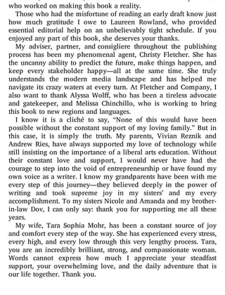 Constable, Tara Gilbride, and Meredith McGinnis and everyone else
who worked on making this book a reality.
Those who had the misfortune of reading an early draft know just
how much gratitude I owe to Laureen Rowland, who provided
essential editorial help on an unbelievably tight schedule. If you
enjoyed any part of this book, she deserves your thanks.
My adviser, partner, and consigliere throughout the publishing
process has been my phenomenal agent, Christy Fletcher. She has
the uncanny ability to predict the future, make things happen, and
keep every stakeholder happy—all at the same time. She truly
understands the modern media landscape and has helped me
navigate its crazy waters at every turn. At Fletcher and Company, I
also want to thank Alyssa Wol , who has been a tireless advocate
and gatekeeper, and Melissa Chinchillo, who is working to bring
this book to new regions and languages.
I know it is a cliché to say, “None of this would have been
possible without the constant support of my loving family.” But in
this case, it is simply the truth. My parents, Vivian Reznik and
Andrew Ries, have always supported my love of technology while
still insisting on the importance of a liberal arts education. Without
their constant love and support, I would never have had the
courage to step into the void of entrepreneurship or have found my
own voice as a writer. I know my grandparents have been with me
every step of this journey—they believed deeply in the power of
writing and took supreme joy in my sisters’ and my every
accomplishment. To my sisters Nicole and Amanda and my brother-
in-law Dov, I can only say: thank you for supporting me all these
years.
My wife, Tara Sophia Mohr, has been a constant source of joy
and comfort every step of the way. She has experienced every stress,
every high, and every low through this very lengthy process. Tara,
you are an incredibly brilliant, strong, and compassionate woman.
Words cannot express how much I appreciate your steadfast
support, your overwhelming love, and the daily adventure that is
our life together. Thank you.
 
