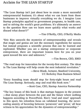 Acclaim for THE LEAN STARTUP
“The Lean Startup isn’t just about how to create a more successful
entrepreneurial business; it’s about what we can learn from those
businesses to improve virtually everything we do. I imagine Lean
Startup principles applied to government programs, to health care,
and to solving the world’s great problems. It’s ultimately an answer
to the question How can we learn more quickly what works and
discard what doesn’t?”
—Tim O’Reilly, CEO, O’Reilly Media
“Eric Ries unravels the mysteries of entrepreneurship and reveals
that magic and genius are not the necessary ingredients for success
but instead proposes a scienti c process that can be learned and
replicated. Whether you are a startup entrepreneur or corporate
entrepreneur, there are important lessons here for you on your
quest toward the new and unknown.”
—Tim Brown, CEO, IDEO
“The road map for innovation for the twenty-first century. The ideas
in The Lean Startup will help create the next industrial revolution.”
—Steve Blank, lecturer, Stanford University,
UC Berkeley Hass Business School
“Every founding team should stop for forty-eight hours and read
The Lean Startup. Seriously, stop and read this book now.”
—Scott Case, CEO, Startup America Partnership
“The key lesson of this book is that startups happen in the present
—that messy place between the past and the future where nothing
happens according to PowerPoint. Ries’s ‘read and react’ approach
to this sport, his relentless focus on validated learning, the never-
ending anxiety of hovering between ‘persevere’ and ‘pivot,’ all bear
witness to his appreciation for the dynamics of entrepreneurship.”
 