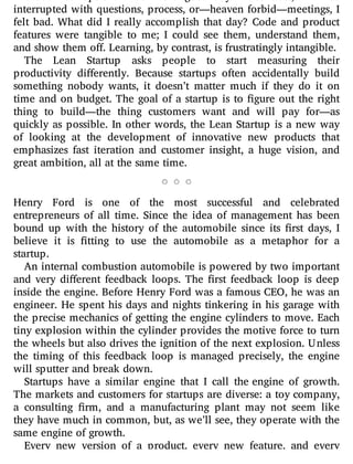 without interruption. That was a good day. In contrast, if I was
interrupted with questions, process, or—heaven forbid—meetings, I
felt bad. What did I really accomplish that day? Code and product
features were tangible to me; I could see them, understand them,
and show them off. Learning, by contrast, is frustratingly intangible.
The Lean Startup asks people to start measuring their
productivity di erently. Because startups often accidentally build
something nobody wants, it doesn’t matter much if they do it on
time and on budget. The goal of a startup is to gure out the right
thing to build—the thing customers want and will pay for—as
quickly as possible. In other words, the Lean Startup is a new way
of looking at the development of innovative new products that
emphasizes fast iteration and customer insight, a huge vision, and
great ambition, all at the same time.
Henry Ford is one of the most successful and celebrated
entrepreneurs of all time. Since the idea of management has been
bound up with the history of the automobile since its rst days, I
believe it is tting to use the automobile as a metaphor for a
startup.
An internal combustion automobile is powered by two important
and very di erent feedback loops. The rst feedback loop is deep
inside the engine. Before Henry Ford was a famous CEO, he was an
engineer. He spent his days and nights tinkering in his garage with
the precise mechanics of getting the engine cylinders to move. Each
tiny explosion within the cylinder provides the motive force to turn
the wheels but also drives the ignition of the next explosion. Unless
the timing of this feedback loop is managed precisely, the engine
will sputter and break down.
Startups have a similar engine that I call the engine of growth.
The markets and customers for startups are diverse: a toy company,
a consulting rm, and a manufacturing plant may not seem like
they have much in common, but, as we’ll see, they operate with the
same engine of growth.
Every new version of a product, every new feature, and every
 