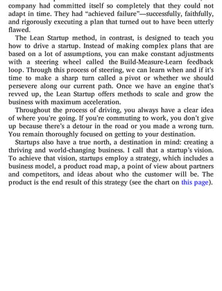customers it expected. When the customers failed to materialize, the
company had committed itself so completely that they could not
adapt in time. They had “achieved failure”—successfully, faithfully,
and rigorously executing a plan that turned out to have been utterly
flawed.
The Lean Startup method, in contrast, is designed to teach you
how to drive a startup. Instead of making complex plans that are
based on a lot of assumptions, you can make constant adjustments
with a steering wheel called the Build-Measure-Learn feedback
loop. Through this process of steering, we can learn when and if it’s
time to make a sharp turn called a pivot or whether we should
persevere along our current path. Once we have an engine that’s
revved up, the Lean Startup o ers methods to scale and grow the
business with maximum acceleration.
Throughout the process of driving, you always have a clear idea
of where you’re going. If you’re commuting to work, you don’t give
up because there’s a detour in the road or you made a wrong turn.
You remain thoroughly focused on getting to your destination.
Startups also have a true north, a destination in mind: creating a
thriving and world-changing business. I call that a startup’s vision.
To achieve that vision, startups employ a strategy, which includes a
business model, a product road map, a point of view about partners
and competitors, and ideas about who the customer will be. The
product is the end result of this strategy (see the chart on this page).
 