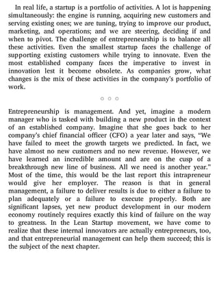 In real life, a startup is a portfolio of activities. A lot is happening
simultaneously: the engine is running, acquiring new customers and
serving existing ones; we are tuning, trying to improve our product,
marketing, and operations; and we are steering, deciding if and
when to pivot. The challenge of entrepreneurship is to balance all
these activities. Even the smallest startup faces the challenge of
supporting existing customers while trying to innovate. Even the
most established company faces the imperative to invest in
innovation lest it become obsolete. As companies grow, what
changes is the mix of these activities in the company’s portfolio of
work.
Entrepreneurship is management. And yet, imagine a modern
manager who is tasked with building a new product in the context
of an established company. Imagine that she goes back to her
company’s chief nancial o cer (CFO) a year later and says, “We
have failed to meet the growth targets we predicted. In fact, we
have almost no new customers and no new revenue. However, we
have learned an incredible amount and are on the cusp of a
breakthrough new line of business. All we need is another year.”
Most of the time, this would be the last report this intrapreneur
would give her employer. The reason is that in general
management, a failure to deliver results is due to either a failure to
plan adequately or a failure to execute properly. Both are
signi cant lapses, yet new product development in our modern
economy routinely requires exactly this kind of failure on the way
to greatness. In the Lean Startup movement, we have come to
realize that these internal innovators are actually entrepreneurs, too,
and that entrepreneurial management can help them succeed; this is
the subject of the next chapter.
 