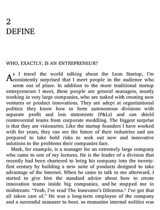 A
2
DEFINE
WHO, EXACTLY, IS AN ENTREPRENEUR?
s I travel the world talking about the Lean Startup, I’m
consistently surprised that I meet people in the audience who
seem out of place. In addition to the more traditional startup
entrepreneurs I meet, these people are general managers, mostly
working in very large companies, who are tasked with creating new
ventures or product innovations. They are adept at organizational
politics: they know how to form autonomous divisions with
separate pro t and loss statements (P&Ls) and can shield
controversial teams from corporate meddling. The biggest surprise
is that they are visionaries. Like the startup founders I have worked
with for years, they can see the future of their industries and are
prepared to take bold risks to seek out new and innovative
solutions to the problems their companies face.
Mark, for example, is a manager for an extremely large company
who came to one of my lectures. He is the leader of a division that
recently had been chartered to bring his company into the twenty-
rst century by building a new suite of products designed to take
advantage of the Internet. When he came to talk to me afterward, I
started to give him the standard advice about how to create
innovation teams inside big companies, and he stopped me in
midstream: “Yeah, I’ve read The Innovator’s Dilemma.1 I’ve got that
all taken care of.” He was a long-term employee of the company
and a successful manager to boot, so managing internal politics was
 