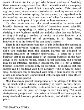 to use the broadest de nition of product, one that encompasses any
source of value for the people who become customers. Anything
those customers experience from their interaction with a company
should be considered part of that company’s product. This is true of
a grocery store, an e-commerce website, a consulting service, and a
nonpro t social service agency. In every case, the organization is
dedicated to uncovering a new source of value for customers and
cares about the impact of its product on those customers.
It’s also important that the word innovation be understood
broadly. Startups use many kinds of innovation: novel scienti c
discoveries, repurposing an existing technology for a new use,
devising a new business model that unlocks value that was hidden,
or simply bringing a product or service to a new location or a
previously underserved set of customers. In all these cases,
innovation is at the heart of the company’s success.
There is one more important part of this definition: the context in
which the innovation happens. Most businesses—large and small
alike—are excluded from this context. Startups are designed to
confront situations of extreme uncertainty. To open up a new
business that is an exact clone of an existing business all the way
down to the business model, pricing, target customer, and product
may be an attractive economic investment, but it is not a startup
because its success depends only on execution—so much so that this
success can be modeled with high accuracy. (This is why so many
small businesses can be nanced with simple bank loans; the level
of risk and uncertainty is understood well enough that a loan o cer
can assess its prospects.)
Most tools from general management are not designed to ourish
in the harsh soil of extreme uncertainty in which startups thrive.
The future is unpredictable, customers face a growing array of
alternatives, and the pace of change is ever increasing. Yet most
startups—in garages and enterprises alike—still are managed by
using standard forecasts, product milestones, and detailed business
plans.
THE SNAPTAX STORY
 