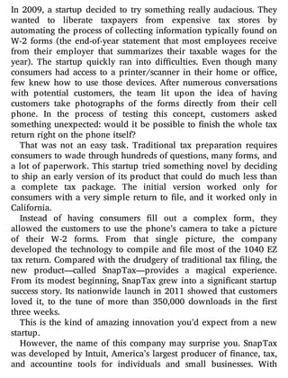 In 2009, a startup decided to try something really audacious. They
wanted to liberate taxpayers from expensive tax stores by
automating the process of collecting information typically found on
W-2 forms (the end-of-year statement that most employees receive
from their employer that summarizes their taxable wages for the
year). The startup quickly ran into di culties. Even though many
consumers had access to a printer/scanner in their home or o ce,
few knew how to use those devices. After numerous conversations
with potential customers, the team lit upon the idea of having
customers take photographs of the forms directly from their cell
phone. In the process of testing this concept, customers asked
something unexpected: would it be possible to nish the whole tax
return right on the phone itself?
That was not an easy task. Traditional tax preparation requires
consumers to wade through hundreds of questions, many forms, and
a lot of paperwork. This startup tried something novel by deciding
to ship an early version of its product that could do much less than
a complete tax package. The initial version worked only for
consumers with a very simple return to le, and it worked only in
California.
Instead of having consumers ll out a complex form, they
allowed the customers to use the phone’s camera to take a picture
of their W-2 forms. From that single picture, the company
developed the technology to compile and le most of the 1040 EZ
tax return. Compared with the drudgery of traditional tax ling, the
new product—called SnapTax—provides a magical experience.
From its modest beginning, SnapTax grew into a signi cant startup
success story. Its nationwide launch in 2011 showed that customers
loved it, to the tune of more than 350,000 downloads in the rst
three weeks.
This is the kind of amazing innovation you’d expect from a new
startup.
However, the name of this company may surprise you. SnapTax
was developed by Intuit, America’s largest producer of nance, tax,
and accounting tools for individuals and small businesses. With
 