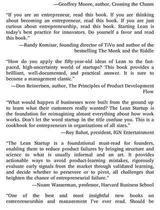 —Geoffrey Moore, author, Crossing the Chasm
“If you are an entrepreneur, read this book. If you are thinking
about becoming an entrepreneur, read this book. If you are just
curious about entrepreneurship, read this book. Starting Lean is
today’s best practice for innovators. Do yourself a favor and read
this book.”
—Randy Komisar, founding director of TiVo and author of the
bestselling The Monk and the Riddle
“How do you apply the fty-year-old ideas of Lean to the fast-
paced, high-uncertainty world of startups? This book provides a
brilliant, well-documented, and practical answer. It is sure to
become a management classic.”
—Don Reinertsen, author, The Principles of Product Development
Flow
“What would happen if businesses were built from the ground up
to learn what their customers really wanted? The Lean Startup is
the foundation for reimagining almost everything about how work
works. Don’t let the word startup in the title confuse you. This is a
cookbook for entrepreneurs in organizations of all sizes.”
—Roy Bahat, president, IGN Entertainment
“The Lean Startup is a foundational must-read for founders,
enabling them to reduce product failures by bringing structure and
science to what is usually informal and an art. It provides
actionable ways to avoid product-learning mistakes, rigorously
evaluate early signals from the market through validated learning,
and decide whether to persevere or to pivot, all challenges that
heighten the chance of entrepreneurial failure.”
—Noam Wasserman, professor, Harvard Business School
“One of the best and most insightful new books on
entrepreneurship and management I’ve ever read. Should be
 