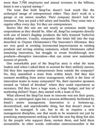 more than 7,700 employees and annual revenues in the billions,
Intuit is not a typical startup.2
The team that built SnapTax doesn’t look much like the
archetypal image of entrepreneurs either. They don’t work in a
garage or eat ramen noodles. Their company doesn’t lack for
resources. They are paid a full salary and benefits. They come into a
regular office every day. Yet they are entrepreneurs.
Stories like this one are not nearly as common inside large
corporations as they should be. After all, SnapTax competes directly
with one of Intuit’s agship products: the fully featured TurboTax
desktop software. Usually, companies like Intuit fall into the trap
described in Clayton Christensten’s The Innovator’s Dilemma: they
are very good at creating incremental improvements to existing
products and serving existing customers, which Christensen called
sustaining innovation, but struggle to create breakthrough new
products—disruptive innovation—that can create new sustainable
sources of growth.
One remarkable part of the SnapTax story is what the team
leaders said when I asked them to account for their unlikely success.
Did they hire superstar entrepreneurs from outside the company?
No, they assembled a team from within Intuit. Did they face
constant meddling from senior management, which is the bane of
innovation teams in many companies? No, their executive sponsors
created an “island of freedom” where they could experiment as
necessary. Did they have a huge team, a large budget, and lots of
marketing dollars? Nope, they started with a team of five.
What allowed the SnapTax team to innovate was not their genes,
destiny, or astrological signs but a process deliberately facilitated by
Intuit’s senior management. Innovation is a bottoms-up,
decentralized, and unpredictable thing, but that doesn’t mean it
cannot be managed. It can, but to do so requires a new
management discipline, one that needs to be mastered not just by
practicing entrepreneurs seeking to build the next big thing but also
by the people who support them, nurture them, and hold them
accountable. In other words, cultivating entrepreneurship is the
 