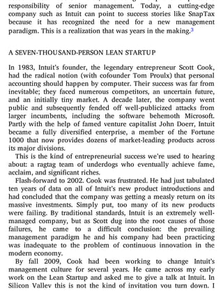 accountable. In other words, cultivating entrepreneurship is the
responsibility of senior management. Today, a cutting-edge
company such as Intuit can point to success stories like SnapTax
because it has recognized the need for a new management
paradigm. This is a realization that was years in the making.3
A SEVEN-THOUSAND-PERSON LEAN STARTUP
In 1983, Intuit’s founder, the legendary entrepreneur Scott Cook,
had the radical notion (with cofounder Tom Proulx) that personal
accounting should happen by computer. Their success was far from
inevitable; they faced numerous competitors, an uncertain future,
and an initially tiny market. A decade later, the company went
public and subsequently fended o well-publicized attacks from
larger incumbents, including the software behemoth Microsoft.
Partly with the help of famed venture capitalist John Doerr, Intuit
became a fully diversi ed enterprise, a member of the Fortune
1000 that now provides dozens of market-leading products across
its major divisions.
This is the kind of entrepreneurial success we’re used to hearing
about: a ragtag team of underdogs who eventually achieve fame,
acclaim, and significant riches.
Flash-forward to 2002. Cook was frustrated. He had just tabulated
ten years of data on all of Intuit’s new product introductions and
had concluded that the company was getting a measly return on its
massive investments. Simply put, too many of its new products
were failing. By traditional standards, Intuit is an extremely well-
managed company, but as Scott dug into the root causes of those
failures, he came to a di cult conclusion: the prevailing
management paradigm he and his company had been practicing
was inadequate to the problem of continuous innovation in the
modern economy.
By fall 2009, Cook had been working to change Intuit’s
management culture for several years. He came across my early
work on the Lean Startup and asked me to give a talk at Intuit. In
Silicon Valley this is not the kind of invitation you turn down. I
 