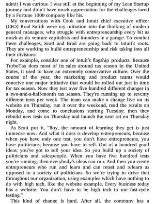 Silicon Valley this is not the kind of invitation you turn down. I
admit I was curious. I was still at the beginning of my Lean Startup
journey and didn’t have much appreciation for the challenges faced
by a Fortune 1000 company like his.
My conversations with Cook and Intuit chief executive o cer
(CEO) Brad Smith were my initiation into the thinking of modern
general managers, who struggle with entrepreneurship every bit as
much as do venture capitalists and founders in a garage. To combat
these challenges, Scott and Brad are going back to Intuit’s roots.
They are working to build entrepreneurship and risk taking into all
their divisions.
For example, consider one of Intuit’s agship products. Because
TurboTax does most of its sales around tax season in the United
States, it used to have an extremely conservative culture. Over the
course of the year, the marketing and product teams would
conceive one major initiative that would be rolled out just in time
for tax season. Now they test over ve hundred di erent changes in
a two-and-a-half-month tax season. They’re running up to seventy
di erent tests per week. The team can make a change live on its
website on Thursday, run it over the weekend, read the results on
Monday, and come to conclusions starting Tuesday; then they
rebuild new tests on Thursday and launch the next set on Thursday
night.
As Scott put it, “Boy, the amount of learning they get is just
immense now. And what it does is develop entrepreneurs, because
when you have only one test, you don’t have entrepreneurs, you
have politicians, because you have to sell. Out of a hundred good
ideas, you’ve got to sell your idea. So you build up a society of
politicians and salespeople. When you have ve hundred tests
you’re running, then everybody’s ideas can run. And then you create
entrepreneurs who run and learn and can retest and relearn as
opposed to a society of politicians. So we’re trying to drive that
throughout our organization, using examples which have nothing to
do with high tech, like the website example. Every business today
has a website. You don’t have to be high tech to use fast-cycle
testing.”
This kind of change is hard. After all, the company has a
 