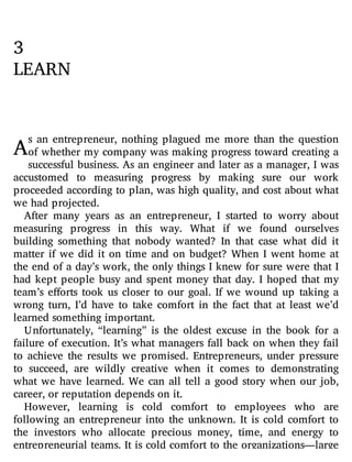 A
3
LEARN
s an entrepreneur, nothing plagued me more than the question
of whether my company was making progress toward creating a
successful business. As an engineer and later as a manager, I was
accustomed to measuring progress by making sure our work
proceeded according to plan, was high quality, and cost about what
we had projected.
After many years as an entrepreneur, I started to worry about
measuring progress in this way. What if we found ourselves
building something that nobody wanted? In that case what did it
matter if we did it on time and on budget? When I went home at
the end of a day’s work, the only things I knew for sure were that I
had kept people busy and spent money that day. I hoped that my
team’s e orts took us closer to our goal. If we wound up taking a
wrong turn, I’d have to take comfort in the fact that at least we’d
learned something important.
Unfortunately, “learning” is the oldest excuse in the book for a
failure of execution. It’s what managers fall back on when they fail
to achieve the results we promised. Entrepreneurs, under pressure
to succeed, are wildly creative when it comes to demonstrating
what we have learned. We can all tell a good story when our job,
career, or reputation depends on it.
However, learning is cold comfort to employees who are
following an entrepreneur into the unknown. It is cold comfort to
the investors who allocate precious money, time, and energy to
entrepreneurial teams. It is cold comfort to the organizations—large
 
