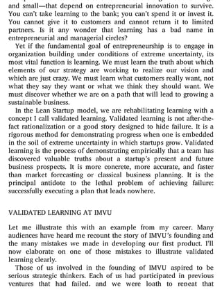 entrepreneurial teams. It is cold comfort to the organizations—large
and small—that depend on entrepreneurial innovation to survive.
You can’t take learning to the bank; you can’t spend it or invest it.
You cannot give it to customers and cannot return it to limited
partners. Is it any wonder that learning has a bad name in
entrepreneurial and managerial circles?
Yet if the fundamental goal of entrepreneurship is to engage in
organization building under conditions of extreme uncertainty, its
most vital function is learning. We must learn the truth about which
elements of our strategy are working to realize our vision and
which are just crazy. We must learn what customers really want, not
what they say they want or what we think they should want. We
must discover whether we are on a path that will lead to growing a
sustainable business.
In the Lean Startup model, we are rehabilitating learning with a
concept I call validated learning. Validated learning is not after-the-
fact rationalization or a good story designed to hide failure. It is a
rigorous method for demonstrating progress when one is embedded
in the soil of extreme uncertainty in which startups grow. Validated
learning is the process of demonstrating empirically that a team has
discovered valuable truths about a startup’s present and future
business prospects. It is more concrete, more accurate, and faster
than market forecasting or classical business planning. It is the
principal antidote to the lethal problem of achieving failure:
successfully executing a plan that leads nowhere.
VALIDATED LEARNING AT IMVU
Let me illustrate this with an example from my career. Many
audiences have heard me recount the story of IMVU’s founding and
the many mistakes we made in developing our rst product. I’ll
now elaborate on one of those mistakes to illustrate validated
learning clearly.
Those of us involved in the founding of IMVU aspired to be
serious strategic thinkers. Each of us had participated in previous
ventures that had failed, and we were loath to repeat that
 