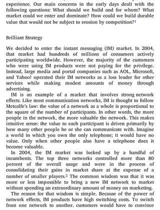ventures that had failed, and we were loath to repeat that
experience. Our main concerns in the early days dealt with the
following questions: What should we build and for whom? What
market could we enter and dominate? How could we build durable
value that would not be subject to erosion by competition?1
Brilliant Strategy
We decided to enter the instant messaging (IM) market. In 2004,
that market had hundreds of millions of consumers actively
participating worldwide. However, the majority of the customers
who were using IM products were not paying for the privilege.
Instead, large media and portal companies such as AOL, Microsoft,
and Yahoo! operated their IM networks as a loss leader for other
services while making modest amounts of money through
advertising.
IM is an example of a market that involves strong network
effects. Like most communication networks, IM is thought to follow
Metcalfe’s law: the value of a network as a whole is proportional to
the square of the number of participants. In other words, the more
people in the network, the more valuable the network. This makes
intuitive sense: the value to each participant is driven primarily by
how many other people he or she can communicate with. Imagine
a world in which you own the only telephone; it would have no
value. Only when other people also have a telephone does it
become valuable.
In 2004, the IM market was locked up by a handful of
incumbents. The top three networks controlled more than 80
percent of the overall usage and were in the process of
consolidating their gains in market share at the expense of a
number of smaller players.2 The common wisdom was that it was
more or less impossible to bring a new IM network to market
without spending an extraordinary amount of money on marketing.
The reason for that wisdom is simple. Because of the power of
network e ects, IM products have high switching costs. To switch
from one network to another, customers would have to convince
 