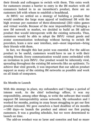 from one network to another, customers would have to convince
their friends and colleagues to switch with them. This extra work
for customers creates a barrier to entry in the IM market: with all
consumers locked in to an incumbent’s product, there are no
customers left with whom to establish a beachhead.
At IMVU we settled on a strategy of building a product that
would combine the large mass appeal of traditional IM with the
high revenue per customer of three-dimensional (3D) video games
and virtual worlds. Because of the near impossibility of bringing a
new IM network to market, we decided to build an IM add-on
product that would interoperate with the existing networks. Thus,
customers would be able to adopt the IMVU virtual goods and
avatar communication technology without having to switch IM
providers, learn a new user interface, and—most important—bring
their friends with them.
In fact, we thought this last point was essential. For the add-on
product to be useful, customers would have to use it with their
existing friends. Every communication would come embedded with
an invitation to join IMVU. Our product would be inherently viral,
spreading throughout the existing IM networks like an epidemic. To
achieve that viral growth, it was important that our add-on product
support as many of the existing IM networks as possible and work
on all kinds of computers.
Six Months to Launch
With this strategy in place, my cofounders and I began a period of
intense work. As the chief technology o cer, it was my
responsibility, among other things, to write the software that would
support IM interoperability across networks. My cofounders and I
worked for months, putting in crazy hours struggling to get our rst
product released. We gave ourselves a hard deadline of six months
—180 days—to launch the product and attract our rst paying
customers. It was a grueling schedule, but we were determined to
launch on time.
The add-on product was so large and complex and had so many
 