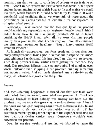 moving parts that we had to cut a lot of corners to get it done on
time. I won’t mince words: the rst version was terrible. We spent
endless hours arguing about which bugs to x and which we could
live with, which features to cut and which to try to cram in. It was a
wonderful and terrifying time: we were full of hope about the
possibilities for success and full of fear about the consequences of
shipping a bad product.
Personally, I was worried that the low quality of the product
would tarnish my reputation as an engineer. People would think I
didn’t know how to build a quality product. All of us feared
tarnishing the IMVU brand; after all, we were charging people
money for a product that didn’t work very well. We all envisioned
the damning newspaper headlines: “Inept Entrepreneurs Build
Dreadful Product.”
As launch day approached, our fears escalated. In our situation,
many entrepreneurial teams give in to fear and postpone the launch
date. Although I understand this impulse, I am glad we persevered,
since delay prevents many startups from getting the feedback they
need. Our previous failures made us more afraid of another, even
worse, outcome than shipping a bad product: building something
that nobody wants. And so, teeth clenched and apologies at the
ready, we released our product to the public.
Launch
And then—nothing happened! It turned out that our fears were
unfounded, because nobody even tried our product. At rst I was
relieved because at least nobody was nding out how bad the
product was, but soon that gave way to serious frustration. After all
the hours we had spent arguing about which features to include and
which bugs to x, our value proposition was so far o that
customers weren’t getting far enough into the experience to nd out
how bad our design choices were. Customers wouldn’t even
download our product.
Over the ensuing weeks and months, we labored to make the
 