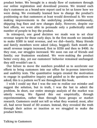 product better. We brought in a steady ow of customers through
our online registration and download process. We treated each
day’s customers as a brand-new report card to let us know how we
were doing. We eventually learned how to change the product’s
positioning so that customers at least would download it. We were
making improvements to the underlying product continuously,
shipping bug xes and new changes daily. However, despite our
best e orts, we were able to persuade only a pathetically small
number of people to buy the product.
In retrospect, one good decision we made was to set clear
revenue targets for those early days. In the rst month we intended
to make $300 in total revenue, and we did—barely. Many friends
and family members were asked (okay, begged). Each month our
small revenue targets increased, rst to $350 and then to $400. As
they rose, our struggles increased. We soon ran out of friends and
family; our frustration escalated. We were making the product
better every day, yet our customers’ behavior remained unchanged:
they still wouldn’t use it.
Our failure to move the numbers prodded us to accelerate our
e orts to bring customers into our o ce for in-person interviews
and usability tests. The quantitative targets created the motivation
to engage in qualitative inquiry and guided us in the questions we
asked; this is a pattern we’ll see throughout this book.
I wish I could say that I was the one to realize our mistake and
suggest the solution, but in truth, I was the last to admit the
problem. In short, our entire strategic analysis of the market was
utterly wrong. We gured this out empirically, through
experimentation, rather than through focus groups or market
research. Customers could not tell us what they wanted; most, after
all, had never heard of 3D avatars. Instead, they revealed the truth
through their action or inaction as we struggled to make the
product better.
Talking to Customers
 