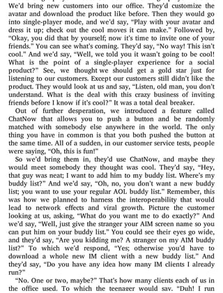 meant: single-player mode. So we built a single-player version.
We’d bring new customers into our o ce. They’d customize the
avatar and download the product like before. Then they would go
into single-player mode, and we’d say, “Play with your avatar and
dress it up; check out the cool moves it can make.” Followed by,
“Okay, you did that by yourself; now it’s time to invite one of your
friends.” You can see what’s coming. They’d say, “No way! This isn’t
cool.” And we’d say, “Well, we told you it wasn’t going to be cool!
What is the point of a single-player experience for a social
product?” See, we thought we should get a gold star just for
listening to our customers. Except our customers still didn’t like the
product. They would look at us and say, “Listen, old man, you don’t
understand. What is the deal with this crazy business of inviting
friends before I know if it’s cool?” It was a total deal breaker.
Out of further desperation, we introduced a feature called
ChatNow that allows you to push a button and be randomly
matched with somebody else anywhere in the world. The only
thing you have in common is that you both pushed the button at
the same time. All of a sudden, in our customer service tests, people
were saying, “Oh, this is fun!”
So we’d bring them in, they’d use ChatNow, and maybe they
would meet somebody they thought was cool. They’d say, “Hey,
that guy was neat; I want to add him to my buddy list. Where’s my
buddy list?” And we’d say, “Oh, no, you don’t want a new buddy
list; you want to use your regular AOL buddy list.” Remember, this
was how we planned to harness the interoperability that would
lead to network e ects and viral growth. Picture the customer
looking at us, asking, “What do you want me to do exactly?” And
we’d say, “Well, just give the stranger your AIM screen name so you
can put him on your buddy list.” You could see their eyes go wide,
and they’d say, “Are you kidding me? A stranger on my AIM buddy
list?” To which we’d respond, “Yes; otherwise you’d have to
download a whole new IM client with a new buddy list.” And
they’d say, “Do you have any idea how many IM clients I already
run?”
“No. One or two, maybe?” That’s how many clients each of us in
the o ce used. To which the teenager would say, “Duh! I run
 