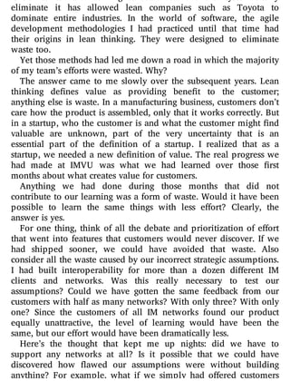eliminate it has allowed lean companies such as Toyota to
dominate entire industries. In the world of software, the agile
development methodologies I had practiced until that time had
their origins in lean thinking. They were designed to eliminate
waste too.
Yet those methods had led me down a road in which the majority
of my team’s efforts were wasted. Why?
The answer came to me slowly over the subsequent years. Lean
thinking de nes value as providing bene t to the customer;
anything else is waste. In a manufacturing business, customers don’t
care how the product is assembled, only that it works correctly. But
in a startup, who the customer is and what the customer might nd
valuable are unknown, part of the very uncertainty that is an
essential part of the de nition of a startup. I realized that as a
startup, we needed a new de nition of value. The real progress we
had made at IMVU was what we had learned over those rst
months about what creates value for customers.
Anything we had done during those months that did not
contribute to our learning was a form of waste. Would it have been
possible to learn the same things with less e ort? Clearly, the
answer is yes.
For one thing, think of all the debate and prioritization of e ort
that went into features that customers would never discover. If we
had shipped sooner, we could have avoided that waste. Also
consider all the waste caused by our incorrect strategic assumptions.
I had built interoperability for more than a dozen di erent IM
clients and networks. Was this really necessary to test our
assumptions? Could we have gotten the same feedback from our
customers with half as many networks? With only three? With only
one? Since the customers of all IM networks found our product
equally unattractive, the level of learning would have been the
same, but our effort would have been dramatically less.
Here’s the thought that kept me up nights: did we have to
support any networks at all? Is it possible that we could have
discovered how awed our assumptions were without building
anything? For example, what if we simply had o ered customers
 
