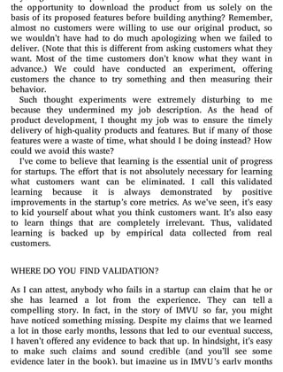 anything? For example, what if we simply had o ered customers
the opportunity to download the product from us solely on the
basis of its proposed features before building anything? Remember,
almost no customers were willing to use our original product, so
we wouldn’t have had to do much apologizing when we failed to
deliver. (Note that this is di erent from asking customers what they
want. Most of the time customers don’t know what they want in
advance.) We could have conducted an experiment, o ering
customers the chance to try something and then measuring their
behavior.
Such thought experiments were extremely disturbing to me
because they undermined my job description. As the head of
product development, I thought my job was to ensure the timely
delivery of high-quality products and features. But if many of those
features were a waste of time, what should I be doing instead? How
could we avoid this waste?
I’ve come to believe that learning is the essential unit of progress
for startups. The e ort that is not absolutely necessary for learning
what customers want can be eliminated. I call this validated
learning because it is always demonstrated by positive
improvements in the startup’s core metrics. As we’ve seen, it’s easy
to kid yourself about what you think customers want. It’s also easy
to learn things that are completely irrelevant. Thus, validated
learning is backed up by empirical data collected from real
customers.
WHERE DO YOU FIND VALIDATION?
As I can attest, anybody who fails in a startup can claim that he or
she has learned a lot from the experience. They can tell a
compelling story. In fact, in the story of IMVU so far, you might
have noticed something missing. Despite my claims that we learned
a lot in those early months, lessons that led to our eventual success,
I haven’t o ered any evidence to back that up. In hindsight, it’s easy
to make such claims and sound credible (and you’ll see some
evidence later in the book), but imagine us in IMVU’s early months
 