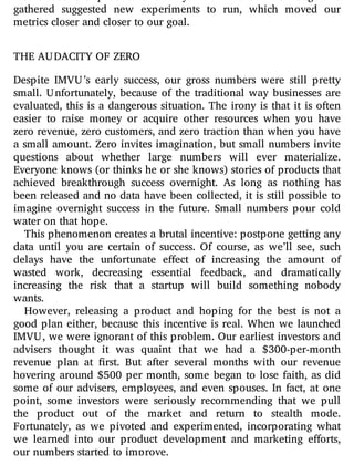 gathered suggested new experiments to run, which moved our
metrics closer and closer to our goal.
THE AUDACITY OF ZERO
Despite IMVU’s early success, our gross numbers were still pretty
small. Unfortunately, because of the traditional way businesses are
evaluated, this is a dangerous situation. The irony is that it is often
easier to raise money or acquire other resources when you have
zero revenue, zero customers, and zero traction than when you have
a small amount. Zero invites imagination, but small numbers invite
questions about whether large numbers will ever materialize.
Everyone knows (or thinks he or she knows) stories of products that
achieved breakthrough success overnight. As long as nothing has
been released and no data have been collected, it is still possible to
imagine overnight success in the future. Small numbers pour cold
water on that hope.
This phenomenon creates a brutal incentive: postpone getting any
data until you are certain of success. Of course, as we’ll see, such
delays have the unfortunate e ect of increasing the amount of
wasted work, decreasing essential feedback, and dramatically
increasing the risk that a startup will build something nobody
wants.
However, releasing a product and hoping for the best is not a
good plan either, because this incentive is real. When we launched
IMVU, we were ignorant of this problem. Our earliest investors and
advisers thought it was quaint that we had a $300-per-month
revenue plan at rst. But after several months with our revenue
hovering around $500 per month, some began to lose faith, as did
some of our advisers, employees, and even spouses. In fact, at one
point, some investors were seriously recommending that we pull
the product out of the market and return to stealth mode.
Fortunately, as we pivoted and experimented, incorporating what
we learned into our product development and marketing e orts,
our numbers started to improve.
 