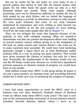 But not by much! On the one hand, we were lucky to see a
growth pattern that started to look like the famous hockey stick
graph. On the other hand, the graph went up only to a few
thousand dollars per month. These early graphs, although
promising, were not by themselves su cient to combat the loss of
faith caused by our early failure, and we lacked the language of
validated learning to provide an alternative concept to rally around.
We were quite fortunate that some of our early investors
understood its importance and were willing to look beyond our
small gross numbers to see the real progress we were making.
(You’ll see the exact same graphs they did in Chapter 7.)
Thus, we can mitigate the waste that happens because of the
audacity of zero with validated learning. What we needed to
demonstrate was that our product development e orts were leading
us toward massive success without giving in to the temptation to
fall back on vanity metrics and “success theater”—the work we do
to make ourselves look successful. We could have tried marketing
gimmicks, bought a Super Bowl ad, or tried amboyant public
relations (PR) as a way of juicing our gross numbers. That would
have given investors the illusion of traction, but only for a short
time. Eventually, the fundamentals of the business would win out
and the PR bump would pass. Because we would have squandered
precious resources on theatrics instead of progress, we would have
been in real trouble.
Sixty million avatars later, IMVU is still going strong. Its legacy is
not just a great product, an amazing team, and promising nancial
results but a whole new way of measuring the progress of startups.
LESSONS BEYOND IMVU
I have had many opportunities to teach the IMVU story as a
business case ever since Stanford’s Graduate School of Business
wrote an o cial study about IMVU’s early years.5 The case is now
part of the entrepreneurship curriculum at several business schools,
including Harvard Business School, where I serve as an
 